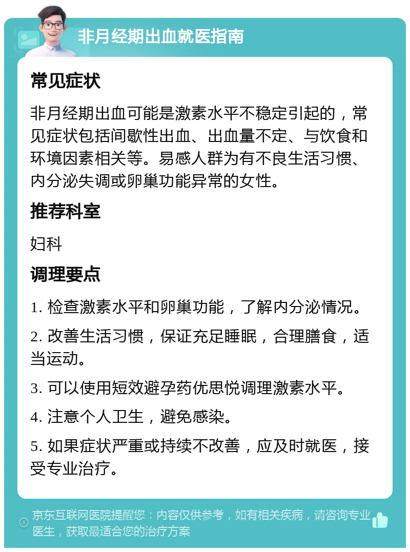 非月经期出血就医指南 常见症状 非月经期出血可能是激素水平不稳定引起的，常见症状包括间歇性出血、出血量不定、与饮食和环境因素相关等。易感人群为有不良生活习惯、内分泌失调或卵巢功能异常的女性。 推荐科室 妇科 调理要点 1. 检查激素水平和卵巢功能，了解内分泌情况。 2. 改善生活习惯，保证充足睡眠，合理膳食，适当运动。 3. 可以使用短效避孕药优思悦调理激素水平。 4. 注意个人卫生，避免感染。 5. 如果症状严重或持续不改善，应及时就医，接受专业治疗。