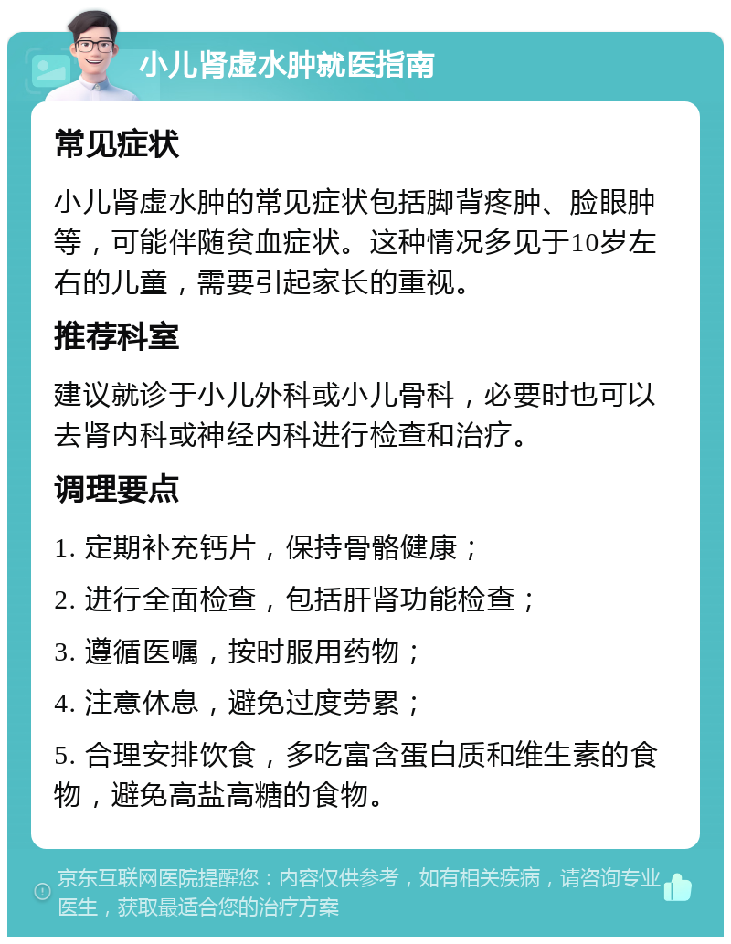 小儿肾虚水肿就医指南 常见症状 小儿肾虚水肿的常见症状包括脚背疼肿、脸眼肿等，可能伴随贫血症状。这种情况多见于10岁左右的儿童，需要引起家长的重视。 推荐科室 建议就诊于小儿外科或小儿骨科，必要时也可以去肾内科或神经内科进行检查和治疗。 调理要点 1. 定期补充钙片，保持骨骼健康； 2. 进行全面检查，包括肝肾功能检查； 3. 遵循医嘱，按时服用药物； 4. 注意休息，避免过度劳累； 5. 合理安排饮食，多吃富含蛋白质和维生素的食物，避免高盐高糖的食物。