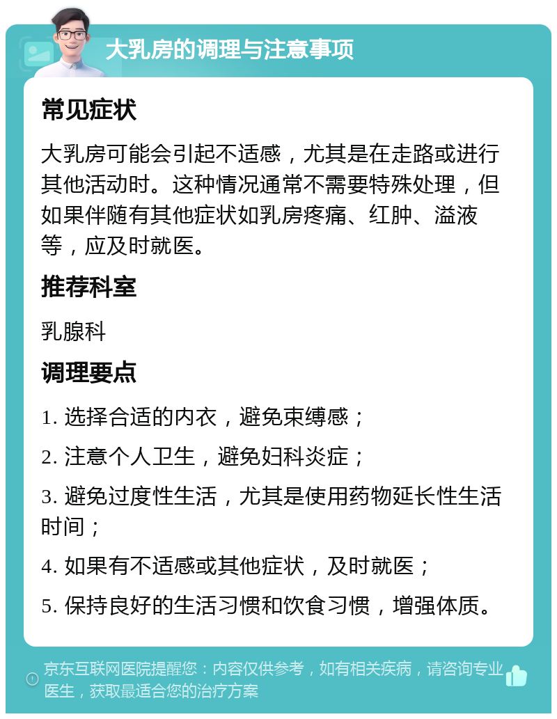 大乳房的调理与注意事项 常见症状 大乳房可能会引起不适感，尤其是在走路或进行其他活动时。这种情况通常不需要特殊处理，但如果伴随有其他症状如乳房疼痛、红肿、溢液等，应及时就医。 推荐科室 乳腺科 调理要点 1. 选择合适的内衣，避免束缚感； 2. 注意个人卫生，避免妇科炎症； 3. 避免过度性生活，尤其是使用药物延长性生活时间； 4. 如果有不适感或其他症状，及时就医； 5. 保持良好的生活习惯和饮食习惯，增强体质。