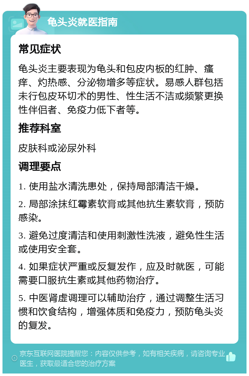 龟头炎就医指南 常见症状 龟头炎主要表现为龟头和包皮内板的红肿、瘙痒、灼热感、分泌物增多等症状。易感人群包括未行包皮环切术的男性、性生活不洁或频繁更换性伴侣者、免疫力低下者等。 推荐科室 皮肤科或泌尿外科 调理要点 1. 使用盐水清洗患处，保持局部清洁干燥。 2. 局部涂抹红霉素软膏或其他抗生素软膏，预防感染。 3. 避免过度清洁和使用刺激性洗液，避免性生活或使用安全套。 4. 如果症状严重或反复发作，应及时就医，可能需要口服抗生素或其他药物治疗。 5. 中医肾虚调理可以辅助治疗，通过调整生活习惯和饮食结构，增强体质和免疫力，预防龟头炎的复发。