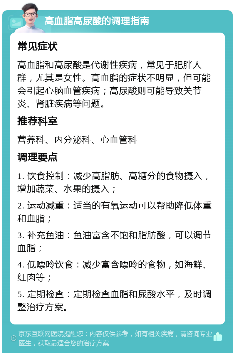 高血脂高尿酸的调理指南 常见症状 高血脂和高尿酸是代谢性疾病，常见于肥胖人群，尤其是女性。高血脂的症状不明显，但可能会引起心脑血管疾病；高尿酸则可能导致关节炎、肾脏疾病等问题。 推荐科室 营养科、内分泌科、心血管科 调理要点 1. 饮食控制：减少高脂肪、高糖分的食物摄入，增加蔬菜、水果的摄入； 2. 运动减重：适当的有氧运动可以帮助降低体重和血脂； 3. 补充鱼油：鱼油富含不饱和脂肪酸，可以调节血脂； 4. 低嘌呤饮食：减少富含嘌呤的食物，如海鲜、红肉等； 5. 定期检查：定期检查血脂和尿酸水平，及时调整治疗方案。