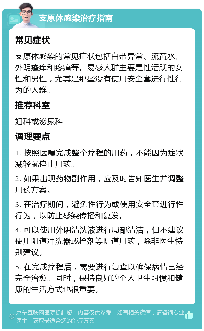 支原体感染治疗指南 常见症状 支原体感染的常见症状包括白带异常、流黄水、外阴瘙痒和疼痛等。易感人群主要是性活跃的女性和男性，尤其是那些没有使用安全套进行性行为的人群。 推荐科室 妇科或泌尿科 调理要点 1. 按照医嘱完成整个疗程的用药，不能因为症状减轻就停止用药。 2. 如果出现药物副作用，应及时告知医生并调整用药方案。 3. 在治疗期间，避免性行为或使用安全套进行性行为，以防止感染传播和复发。 4. 可以使用外阴清洗液进行局部清洁，但不建议使用阴道冲洗器或栓剂等阴道用药，除非医生特别建议。 5. 在完成疗程后，需要进行复查以确保病情已经完全治愈。同时，保持良好的个人卫生习惯和健康的生活方式也很重要。