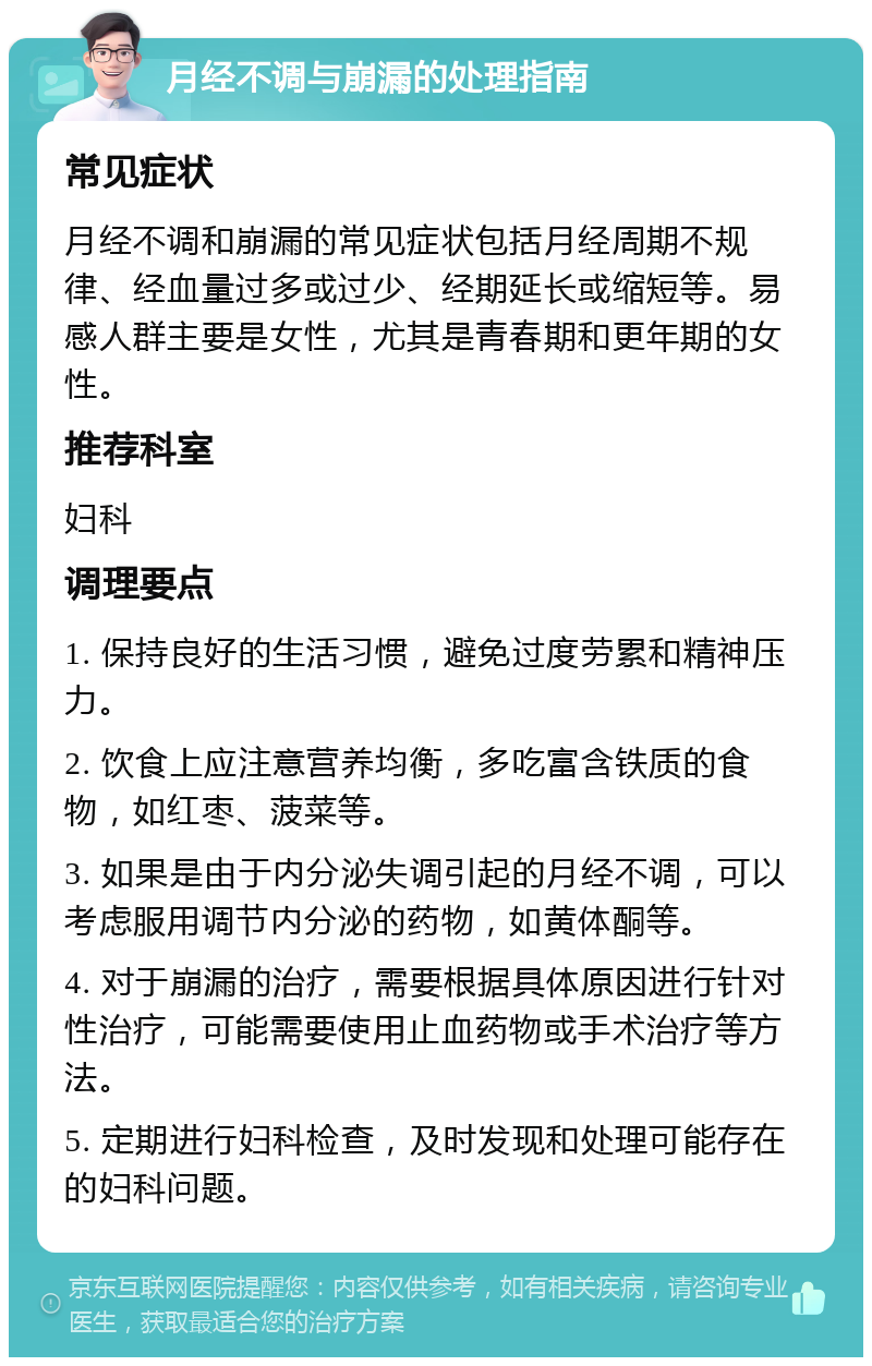 月经不调与崩漏的处理指南 常见症状 月经不调和崩漏的常见症状包括月经周期不规律、经血量过多或过少、经期延长或缩短等。易感人群主要是女性，尤其是青春期和更年期的女性。 推荐科室 妇科 调理要点 1. 保持良好的生活习惯，避免过度劳累和精神压力。 2. 饮食上应注意营养均衡，多吃富含铁质的食物，如红枣、菠菜等。 3. 如果是由于内分泌失调引起的月经不调，可以考虑服用调节内分泌的药物，如黄体酮等。 4. 对于崩漏的治疗，需要根据具体原因进行针对性治疗，可能需要使用止血药物或手术治疗等方法。 5. 定期进行妇科检查，及时发现和处理可能存在的妇科问题。