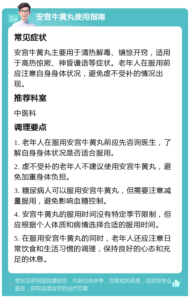 安宫牛黄丸使用指南 常见症状 安宫牛黄丸主要用于清热解毒、镇惊开窍，适用于高热惊厥、神昏谵语等症状。老年人在服用前应注意自身身体状况，避免虚不受补的情况出现。 推荐科室 中医科 调理要点 1. 老年人在服用安宫牛黄丸前应先咨询医生，了解自身身体状况是否适合服用。 2. 虚不受补的老年人不建议使用安宫牛黄丸，避免加重身体负担。 3. 糖尿病人可以服用安宫牛黄丸，但需要注意减量服用，避免影响血糖控制。 4. 安宫牛黄丸的服用时间没有特定季节限制，但应根据个人体质和病情选择合适的服用时间。 5. 在服用安宫牛黄丸的同时，老年人还应注意日常饮食和生活习惯的调理，保持良好的心态和充足的休息。