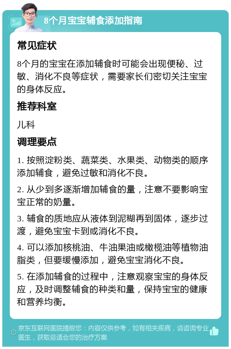 8个月宝宝辅食添加指南 常见症状 8个月的宝宝在添加辅食时可能会出现便秘、过敏、消化不良等症状，需要家长们密切关注宝宝的身体反应。 推荐科室 儿科 调理要点 1. 按照淀粉类、蔬菜类、水果类、动物类的顺序添加辅食，避免过敏和消化不良。 2. 从少到多逐渐增加辅食的量，注意不要影响宝宝正常的奶量。 3. 辅食的质地应从液体到泥糊再到固体，逐步过渡，避免宝宝卡到或消化不良。 4. 可以添加核桃油、牛油果油或橄榄油等植物油脂类，但要缓慢添加，避免宝宝消化不良。 5. 在添加辅食的过程中，注意观察宝宝的身体反应，及时调整辅食的种类和量，保持宝宝的健康和营养均衡。