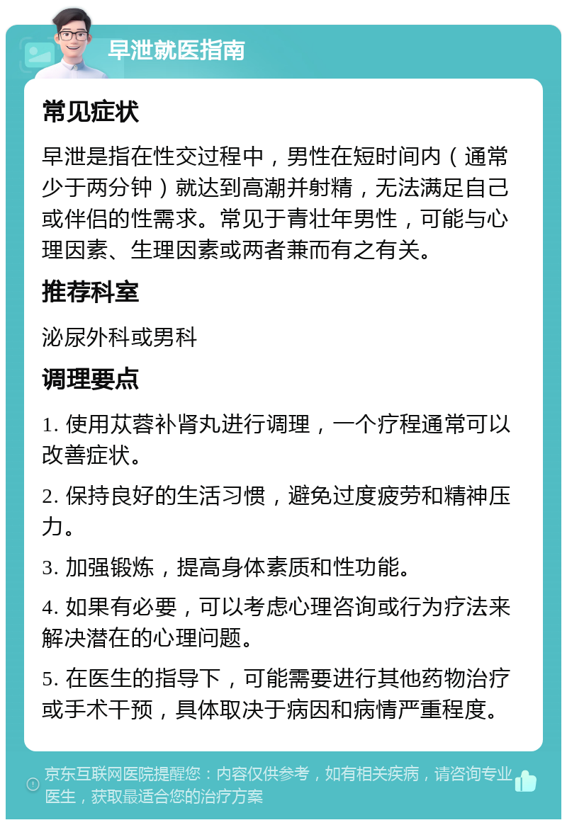 早泄就医指南 常见症状 早泄是指在性交过程中，男性在短时间内（通常少于两分钟）就达到高潮并射精，无法满足自己或伴侣的性需求。常见于青壮年男性，可能与心理因素、生理因素或两者兼而有之有关。 推荐科室 泌尿外科或男科 调理要点 1. 使用苁蓉补肾丸进行调理，一个疗程通常可以改善症状。 2. 保持良好的生活习惯，避免过度疲劳和精神压力。 3. 加强锻炼，提高身体素质和性功能。 4. 如果有必要，可以考虑心理咨询或行为疗法来解决潜在的心理问题。 5. 在医生的指导下，可能需要进行其他药物治疗或手术干预，具体取决于病因和病情严重程度。