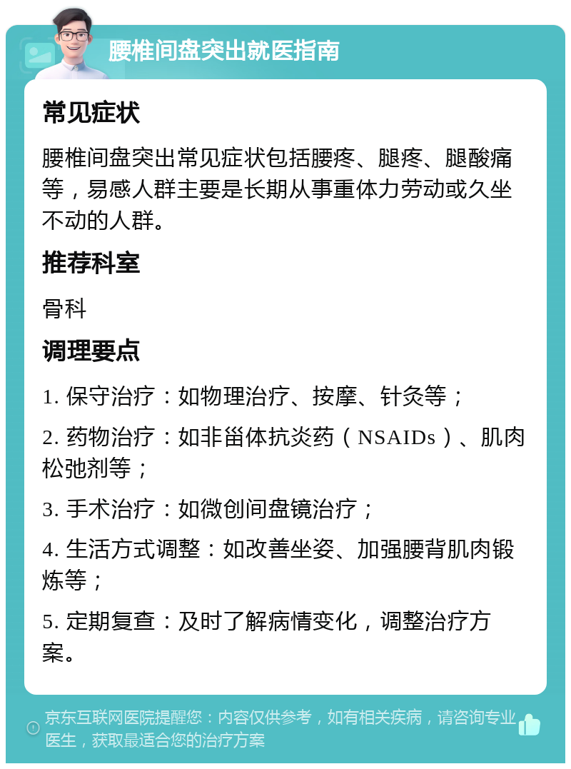 腰椎间盘突出就医指南 常见症状 腰椎间盘突出常见症状包括腰疼、腿疼、腿酸痛等，易感人群主要是长期从事重体力劳动或久坐不动的人群。 推荐科室 骨科 调理要点 1. 保守治疗：如物理治疗、按摩、针灸等； 2. 药物治疗：如非甾体抗炎药（NSAIDs）、肌肉松弛剂等； 3. 手术治疗：如微创间盘镜治疗； 4. 生活方式调整：如改善坐姿、加强腰背肌肉锻炼等； 5. 定期复查：及时了解病情变化，调整治疗方案。