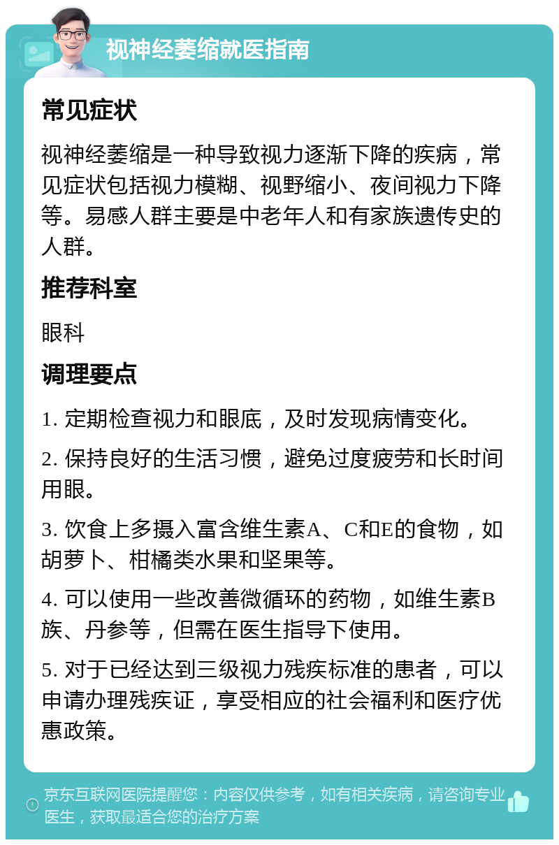 视神经萎缩就医指南 常见症状 视神经萎缩是一种导致视力逐渐下降的疾病，常见症状包括视力模糊、视野缩小、夜间视力下降等。易感人群主要是中老年人和有家族遗传史的人群。 推荐科室 眼科 调理要点 1. 定期检查视力和眼底，及时发现病情变化。 2. 保持良好的生活习惯，避免过度疲劳和长时间用眼。 3. 饮食上多摄入富含维生素A、C和E的食物，如胡萝卜、柑橘类水果和坚果等。 4. 可以使用一些改善微循环的药物，如维生素B族、丹参等，但需在医生指导下使用。 5. 对于已经达到三级视力残疾标准的患者，可以申请办理残疾证，享受相应的社会福利和医疗优惠政策。