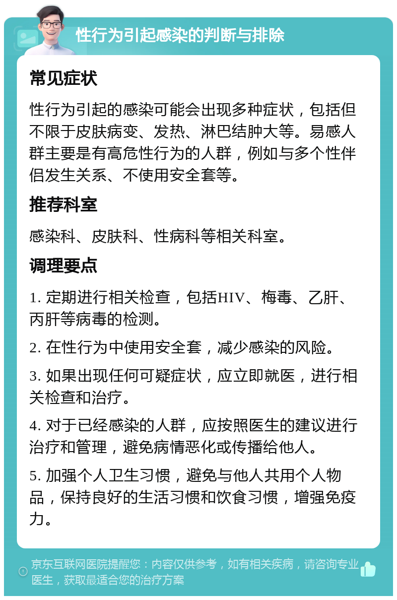 性行为引起感染的判断与排除 常见症状 性行为引起的感染可能会出现多种症状，包括但不限于皮肤病变、发热、淋巴结肿大等。易感人群主要是有高危性行为的人群，例如与多个性伴侣发生关系、不使用安全套等。 推荐科室 感染科、皮肤科、性病科等相关科室。 调理要点 1. 定期进行相关检查，包括HIV、梅毒、乙肝、丙肝等病毒的检测。 2. 在性行为中使用安全套，减少感染的风险。 3. 如果出现任何可疑症状，应立即就医，进行相关检查和治疗。 4. 对于已经感染的人群，应按照医生的建议进行治疗和管理，避免病情恶化或传播给他人。 5. 加强个人卫生习惯，避免与他人共用个人物品，保持良好的生活习惯和饮食习惯，增强免疫力。