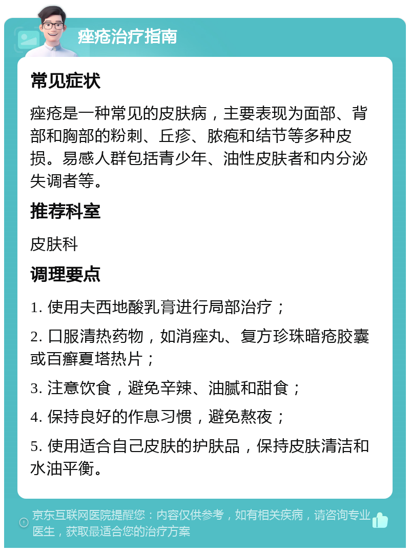 痤疮治疗指南 常见症状 痤疮是一种常见的皮肤病，主要表现为面部、背部和胸部的粉刺、丘疹、脓疱和结节等多种皮损。易感人群包括青少年、油性皮肤者和内分泌失调者等。 推荐科室 皮肤科 调理要点 1. 使用夫西地酸乳膏进行局部治疗； 2. 口服清热药物，如消痤丸、复方珍珠暗疮胶囊或百癣夏塔热片； 3. 注意饮食，避免辛辣、油腻和甜食； 4. 保持良好的作息习惯，避免熬夜； 5. 使用适合自己皮肤的护肤品，保持皮肤清洁和水油平衡。