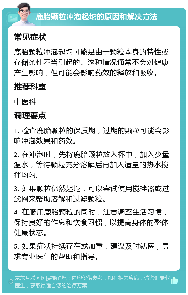 鹿胎颗粒冲泡起坨的原因和解决方法 常见症状 鹿胎颗粒冲泡起坨可能是由于颗粒本身的特性或存储条件不当引起的。这种情况通常不会对健康产生影响，但可能会影响药效的释放和吸收。 推荐科室 中医科 调理要点 1. 检查鹿胎颗粒的保质期，过期的颗粒可能会影响冲泡效果和药效。 2. 在冲泡时，先将鹿胎颗粒放入杯中，加入少量温水，等待颗粒充分溶解后再加入适量的热水搅拌均匀。 3. 如果颗粒仍然起坨，可以尝试使用搅拌器或过滤网来帮助溶解和过滤颗粒。 4. 在服用鹿胎颗粒的同时，注意调整生活习惯，保持良好的作息和饮食习惯，以提高身体的整体健康状态。 5. 如果症状持续存在或加重，建议及时就医，寻求专业医生的帮助和指导。