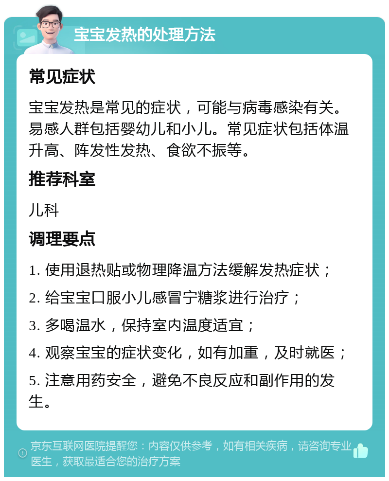 宝宝发热的处理方法 常见症状 宝宝发热是常见的症状，可能与病毒感染有关。易感人群包括婴幼儿和小儿。常见症状包括体温升高、阵发性发热、食欲不振等。 推荐科室 儿科 调理要点 1. 使用退热贴或物理降温方法缓解发热症状； 2. 给宝宝口服小儿感冒宁糖浆进行治疗； 3. 多喝温水，保持室内温度适宜； 4. 观察宝宝的症状变化，如有加重，及时就医； 5. 注意用药安全，避免不良反应和副作用的发生。