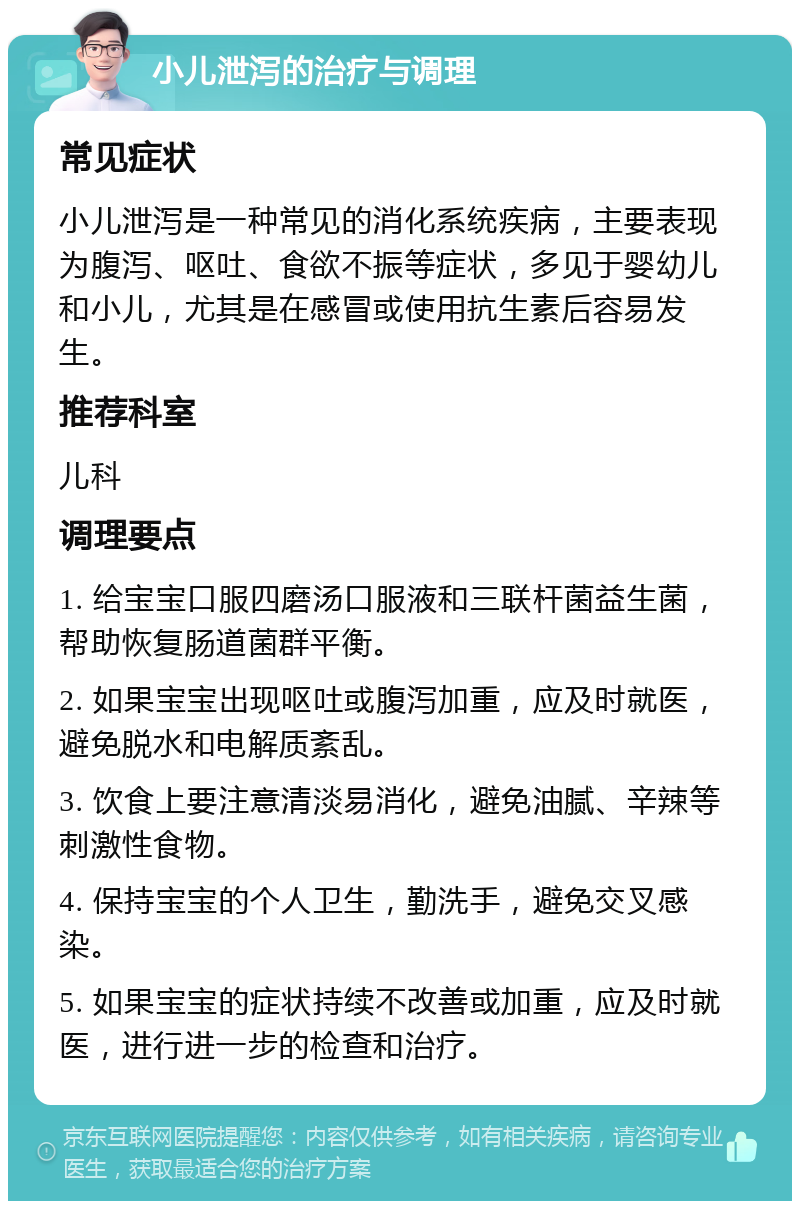 小儿泄泻的治疗与调理 常见症状 小儿泄泻是一种常见的消化系统疾病，主要表现为腹泻、呕吐、食欲不振等症状，多见于婴幼儿和小儿，尤其是在感冒或使用抗生素后容易发生。 推荐科室 儿科 调理要点 1. 给宝宝口服四磨汤口服液和三联杆菌益生菌，帮助恢复肠道菌群平衡。 2. 如果宝宝出现呕吐或腹泻加重，应及时就医，避免脱水和电解质紊乱。 3. 饮食上要注意清淡易消化，避免油腻、辛辣等刺激性食物。 4. 保持宝宝的个人卫生，勤洗手，避免交叉感染。 5. 如果宝宝的症状持续不改善或加重，应及时就医，进行进一步的检查和治疗。