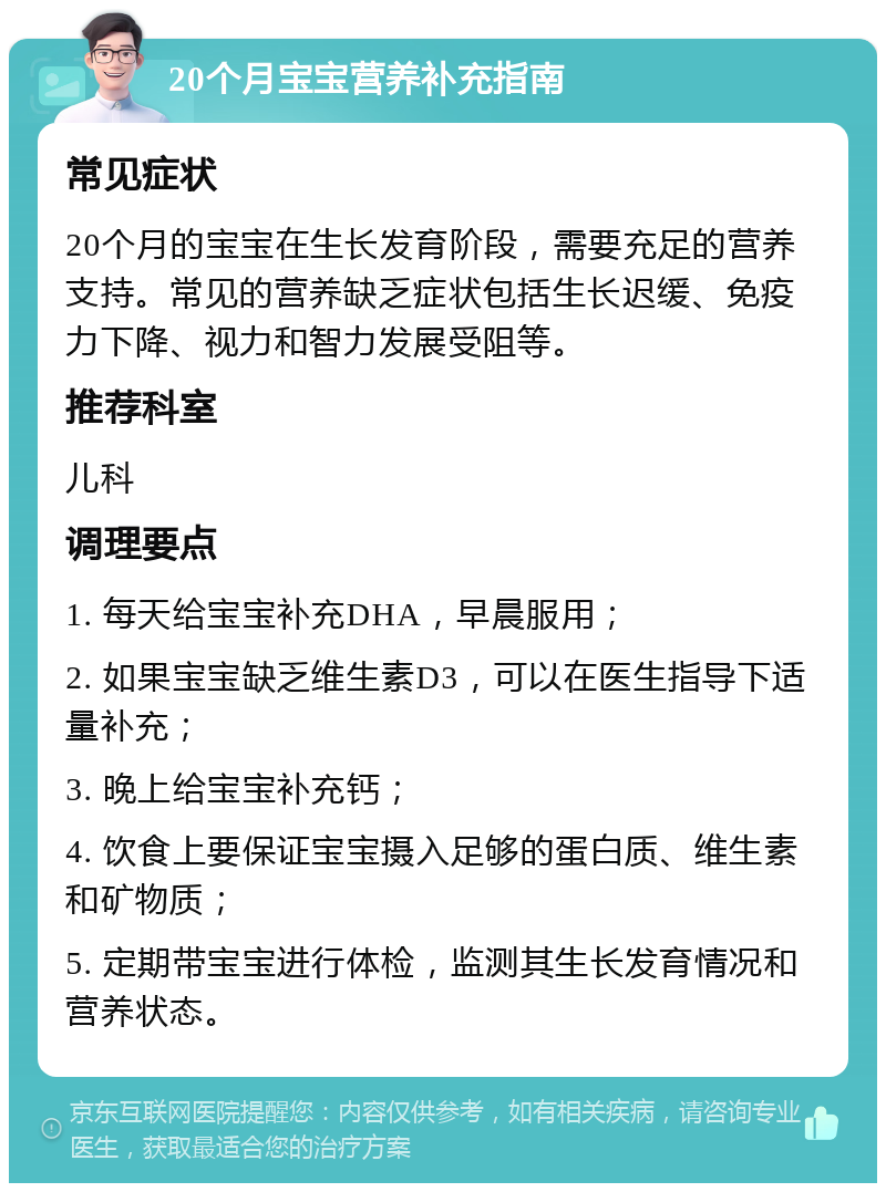 20个月宝宝营养补充指南 常见症状 20个月的宝宝在生长发育阶段，需要充足的营养支持。常见的营养缺乏症状包括生长迟缓、免疫力下降、视力和智力发展受阻等。 推荐科室 儿科 调理要点 1. 每天给宝宝补充DHA，早晨服用； 2. 如果宝宝缺乏维生素D3，可以在医生指导下适量补充； 3. 晚上给宝宝补充钙； 4. 饮食上要保证宝宝摄入足够的蛋白质、维生素和矿物质； 5. 定期带宝宝进行体检，监测其生长发育情况和营养状态。