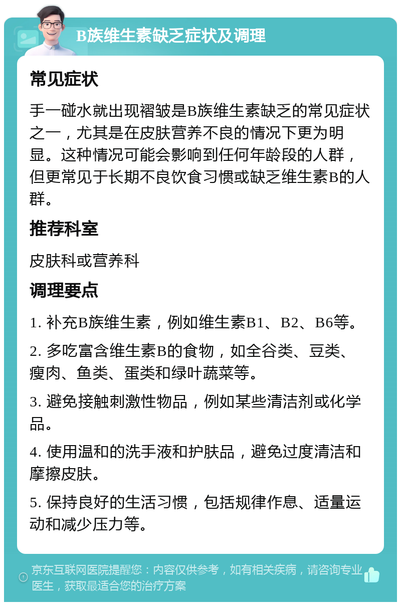 B族维生素缺乏症状及调理 常见症状 手一碰水就出现褶皱是B族维生素缺乏的常见症状之一，尤其是在皮肤营养不良的情况下更为明显。这种情况可能会影响到任何年龄段的人群，但更常见于长期不良饮食习惯或缺乏维生素B的人群。 推荐科室 皮肤科或营养科 调理要点 1. 补充B族维生素，例如维生素B1、B2、B6等。 2. 多吃富含维生素B的食物，如全谷类、豆类、瘦肉、鱼类、蛋类和绿叶蔬菜等。 3. 避免接触刺激性物品，例如某些清洁剂或化学品。 4. 使用温和的洗手液和护肤品，避免过度清洁和摩擦皮肤。 5. 保持良好的生活习惯，包括规律作息、适量运动和减少压力等。