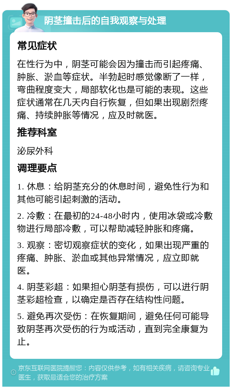 阴茎撞击后的自我观察与处理 常见症状 在性行为中，阴茎可能会因为撞击而引起疼痛、肿胀、淤血等症状。半勃起时感觉像断了一样，弯曲程度变大，局部软化也是可能的表现。这些症状通常在几天内自行恢复，但如果出现剧烈疼痛、持续肿胀等情况，应及时就医。 推荐科室 泌尿外科 调理要点 1. 休息：给阴茎充分的休息时间，避免性行为和其他可能引起刺激的活动。 2. 冷敷：在最初的24-48小时内，使用冰袋或冷敷物进行局部冷敷，可以帮助减轻肿胀和疼痛。 3. 观察：密切观察症状的变化，如果出现严重的疼痛、肿胀、淤血或其他异常情况，应立即就医。 4. 阴茎彩超：如果担心阴茎有损伤，可以进行阴茎彩超检查，以确定是否存在结构性问题。 5. 避免再次受伤：在恢复期间，避免任何可能导致阴茎再次受伤的行为或活动，直到完全康复为止。