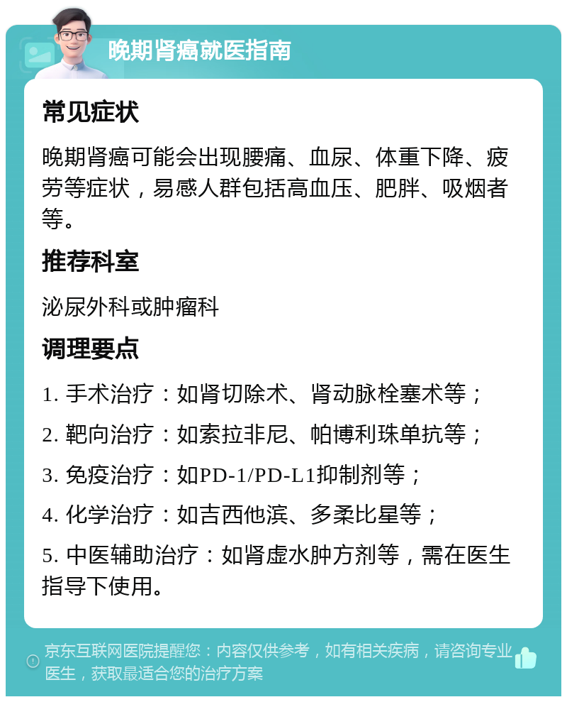 晚期肾癌就医指南 常见症状 晚期肾癌可能会出现腰痛、血尿、体重下降、疲劳等症状，易感人群包括高血压、肥胖、吸烟者等。 推荐科室 泌尿外科或肿瘤科 调理要点 1. 手术治疗：如肾切除术、肾动脉栓塞术等； 2. 靶向治疗：如索拉非尼、帕博利珠单抗等； 3. 免疫治疗：如PD-1/PD-L1抑制剂等； 4. 化学治疗：如吉西他滨、多柔比星等； 5. 中医辅助治疗：如肾虚水肿方剂等，需在医生指导下使用。