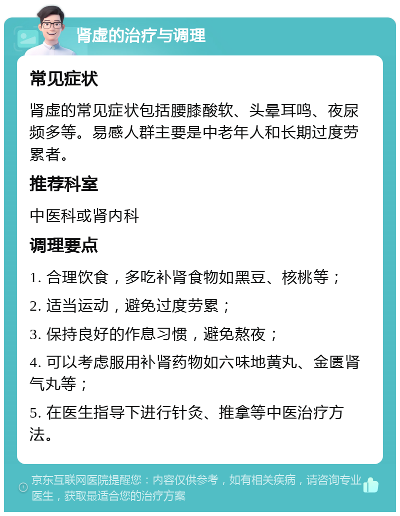 肾虚的治疗与调理 常见症状 肾虚的常见症状包括腰膝酸软、头晕耳鸣、夜尿频多等。易感人群主要是中老年人和长期过度劳累者。 推荐科室 中医科或肾内科 调理要点 1. 合理饮食，多吃补肾食物如黑豆、核桃等； 2. 适当运动，避免过度劳累； 3. 保持良好的作息习惯，避免熬夜； 4. 可以考虑服用补肾药物如六味地黄丸、金匮肾气丸等； 5. 在医生指导下进行针灸、推拿等中医治疗方法。