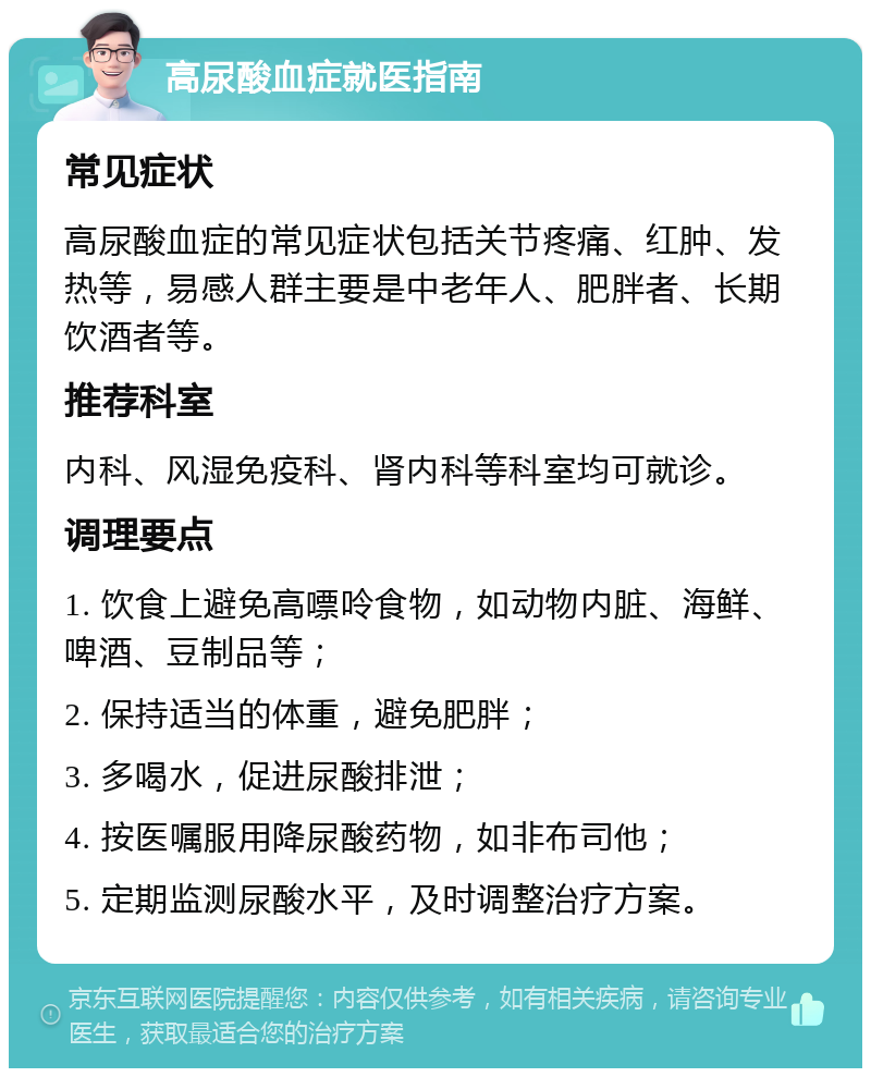 高尿酸血症就医指南 常见症状 高尿酸血症的常见症状包括关节疼痛、红肿、发热等，易感人群主要是中老年人、肥胖者、长期饮酒者等。 推荐科室 内科、风湿免疫科、肾内科等科室均可就诊。 调理要点 1. 饮食上避免高嘌呤食物，如动物内脏、海鲜、啤酒、豆制品等； 2. 保持适当的体重，避免肥胖； 3. 多喝水，促进尿酸排泄； 4. 按医嘱服用降尿酸药物，如非布司他； 5. 定期监测尿酸水平，及时调整治疗方案。