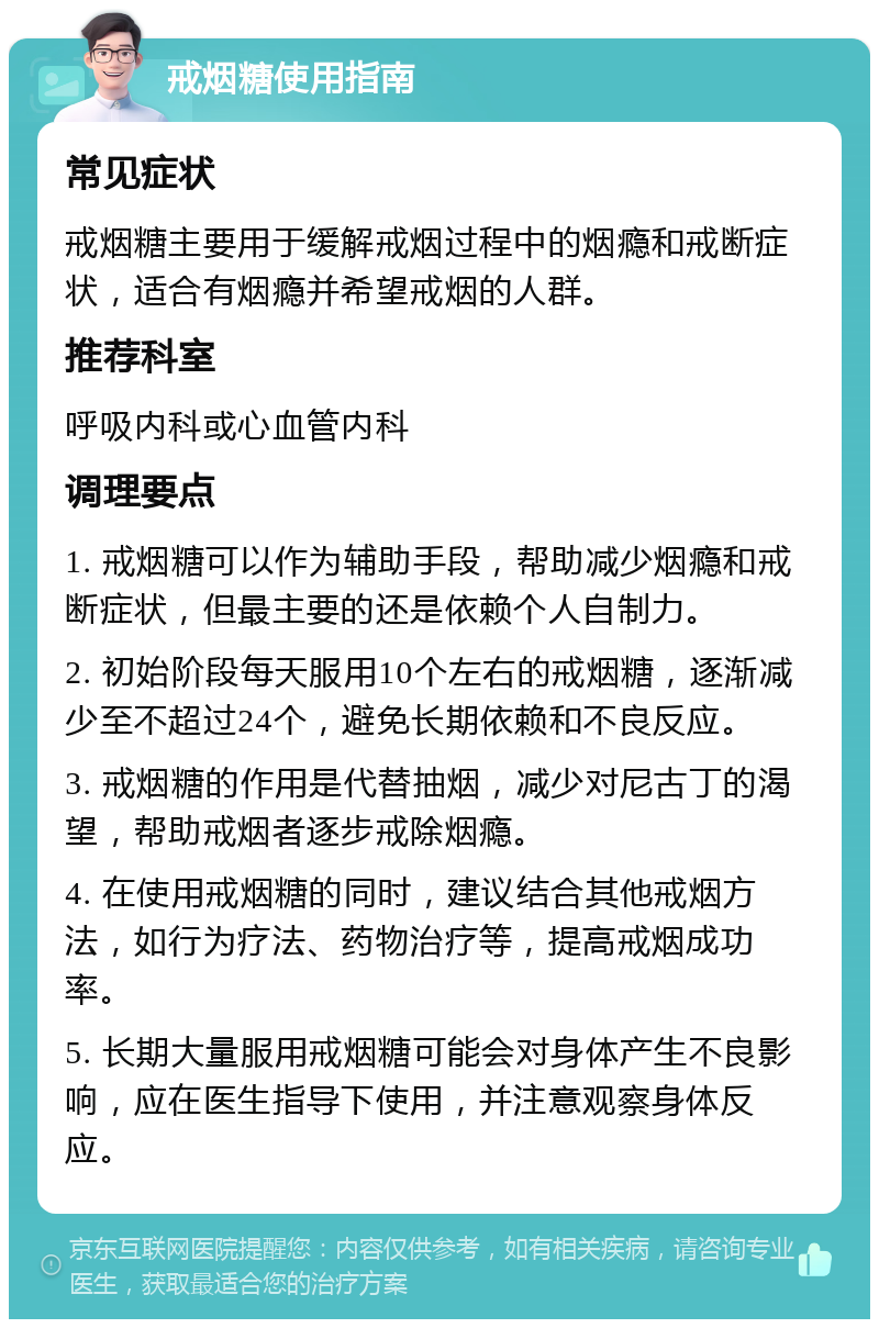 戒烟糖使用指南 常见症状 戒烟糖主要用于缓解戒烟过程中的烟瘾和戒断症状，适合有烟瘾并希望戒烟的人群。 推荐科室 呼吸内科或心血管内科 调理要点 1. 戒烟糖可以作为辅助手段，帮助减少烟瘾和戒断症状，但最主要的还是依赖个人自制力。 2. 初始阶段每天服用10个左右的戒烟糖，逐渐减少至不超过24个，避免长期依赖和不良反应。 3. 戒烟糖的作用是代替抽烟，减少对尼古丁的渴望，帮助戒烟者逐步戒除烟瘾。 4. 在使用戒烟糖的同时，建议结合其他戒烟方法，如行为疗法、药物治疗等，提高戒烟成功率。 5. 长期大量服用戒烟糖可能会对身体产生不良影响，应在医生指导下使用，并注意观察身体反应。