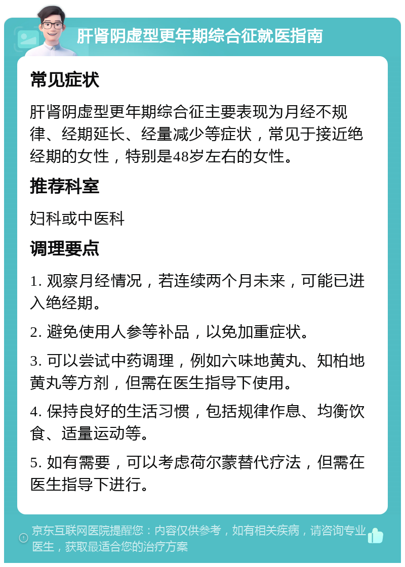 肝肾阴虚型更年期综合征就医指南 常见症状 肝肾阴虚型更年期综合征主要表现为月经不规律、经期延长、经量减少等症状，常见于接近绝经期的女性，特别是48岁左右的女性。 推荐科室 妇科或中医科 调理要点 1. 观察月经情况，若连续两个月未来，可能已进入绝经期。 2. 避免使用人参等补品，以免加重症状。 3. 可以尝试中药调理，例如六味地黄丸、知柏地黄丸等方剂，但需在医生指导下使用。 4. 保持良好的生活习惯，包括规律作息、均衡饮食、适量运动等。 5. 如有需要，可以考虑荷尔蒙替代疗法，但需在医生指导下进行。