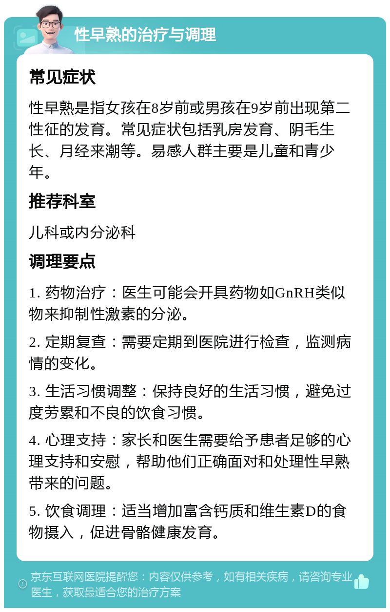 性早熟的治疗与调理 常见症状 性早熟是指女孩在8岁前或男孩在9岁前出现第二性征的发育。常见症状包括乳房发育、阴毛生长、月经来潮等。易感人群主要是儿童和青少年。 推荐科室 儿科或内分泌科 调理要点 1. 药物治疗：医生可能会开具药物如GnRH类似物来抑制性激素的分泌。 2. 定期复查：需要定期到医院进行检查，监测病情的变化。 3. 生活习惯调整：保持良好的生活习惯，避免过度劳累和不良的饮食习惯。 4. 心理支持：家长和医生需要给予患者足够的心理支持和安慰，帮助他们正确面对和处理性早熟带来的问题。 5. 饮食调理：适当增加富含钙质和维生素D的食物摄入，促进骨骼健康发育。