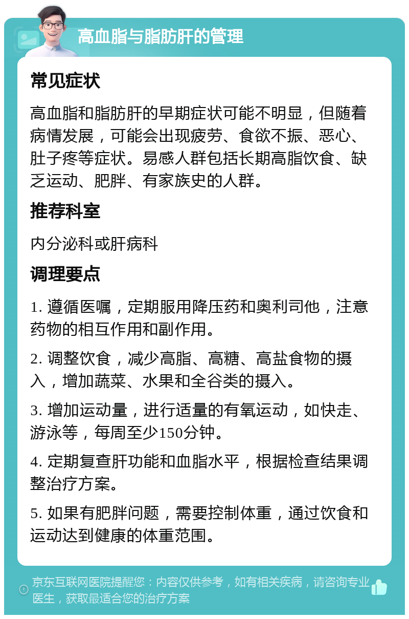 高血脂与脂肪肝的管理 常见症状 高血脂和脂肪肝的早期症状可能不明显，但随着病情发展，可能会出现疲劳、食欲不振、恶心、肚子疼等症状。易感人群包括长期高脂饮食、缺乏运动、肥胖、有家族史的人群。 推荐科室 内分泌科或肝病科 调理要点 1. 遵循医嘱，定期服用降压药和奥利司他，注意药物的相互作用和副作用。 2. 调整饮食，减少高脂、高糖、高盐食物的摄入，增加蔬菜、水果和全谷类的摄入。 3. 增加运动量，进行适量的有氧运动，如快走、游泳等，每周至少150分钟。 4. 定期复查肝功能和血脂水平，根据检查结果调整治疗方案。 5. 如果有肥胖问题，需要控制体重，通过饮食和运动达到健康的体重范围。