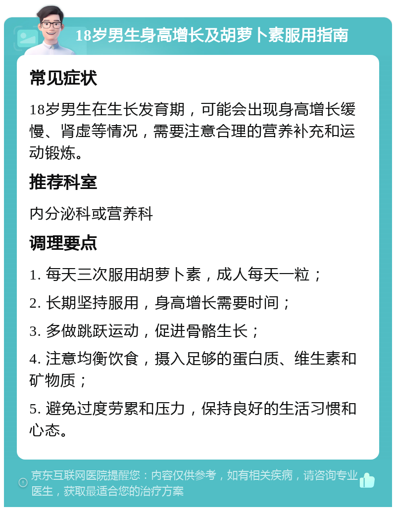 18岁男生身高增长及胡萝卜素服用指南 常见症状 18岁男生在生长发育期，可能会出现身高增长缓慢、肾虚等情况，需要注意合理的营养补充和运动锻炼。 推荐科室 内分泌科或营养科 调理要点 1. 每天三次服用胡萝卜素，成人每天一粒； 2. 长期坚持服用，身高增长需要时间； 3. 多做跳跃运动，促进骨骼生长； 4. 注意均衡饮食，摄入足够的蛋白质、维生素和矿物质； 5. 避免过度劳累和压力，保持良好的生活习惯和心态。