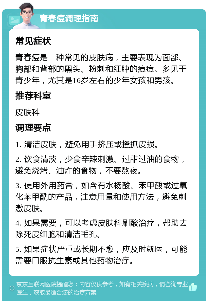 青春痘调理指南 常见症状 青春痘是一种常见的皮肤病，主要表现为面部、胸部和背部的黑头、粉刺和红肿的痘痘。多见于青少年，尤其是16岁左右的少年女孩和男孩。 推荐科室 皮肤科 调理要点 1. 清洁皮肤，避免用手挤压或搔抓皮损。 2. 饮食清淡，少食辛辣刺激、过甜过油的食物，避免烧烤、油炸的食物，不要熬夜。 3. 使用外用药膏，如含有水杨酸、苯甲酸或过氧化苯甲酰的产品，注意用量和使用方法，避免刺激皮肤。 4. 如果需要，可以考虑皮肤科刷酸治疗，帮助去除死皮细胞和清洁毛孔。 5. 如果症状严重或长期不愈，应及时就医，可能需要口服抗生素或其他药物治疗。