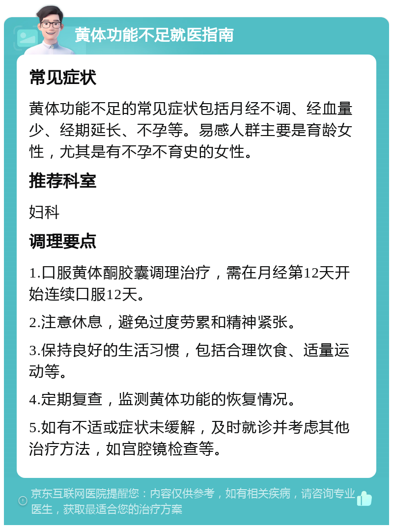 黄体功能不足就医指南 常见症状 黄体功能不足的常见症状包括月经不调、经血量少、经期延长、不孕等。易感人群主要是育龄女性，尤其是有不孕不育史的女性。 推荐科室 妇科 调理要点 1.口服黄体酮胶囊调理治疗，需在月经第12天开始连续口服12天。 2.注意休息，避免过度劳累和精神紧张。 3.保持良好的生活习惯，包括合理饮食、适量运动等。 4.定期复查，监测黄体功能的恢复情况。 5.如有不适或症状未缓解，及时就诊并考虑其他治疗方法，如宫腔镜检查等。