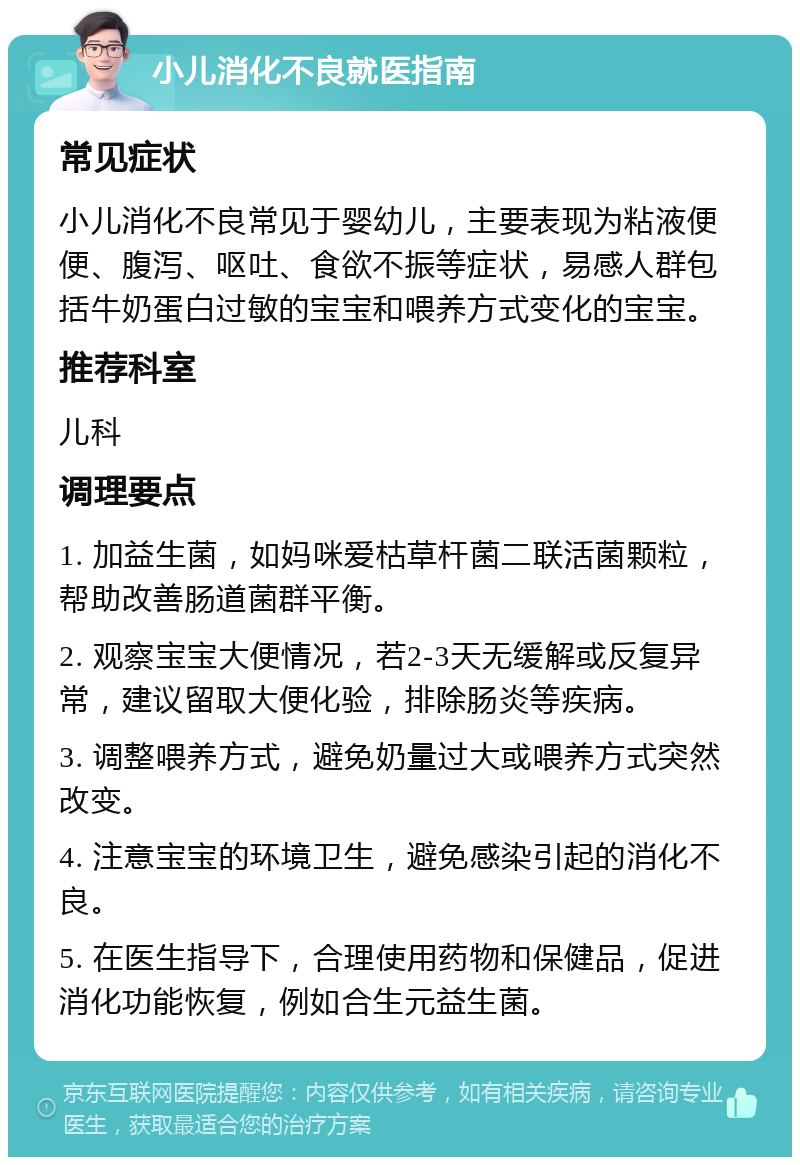 小儿消化不良就医指南 常见症状 小儿消化不良常见于婴幼儿，主要表现为粘液便便、腹泻、呕吐、食欲不振等症状，易感人群包括牛奶蛋白过敏的宝宝和喂养方式变化的宝宝。 推荐科室 儿科 调理要点 1. 加益生菌，如妈咪爱枯草杆菌二联活菌颗粒，帮助改善肠道菌群平衡。 2. 观察宝宝大便情况，若2-3天无缓解或反复异常，建议留取大便化验，排除肠炎等疾病。 3. 调整喂养方式，避免奶量过大或喂养方式突然改变。 4. 注意宝宝的环境卫生，避免感染引起的消化不良。 5. 在医生指导下，合理使用药物和保健品，促进消化功能恢复，例如合生元益生菌。