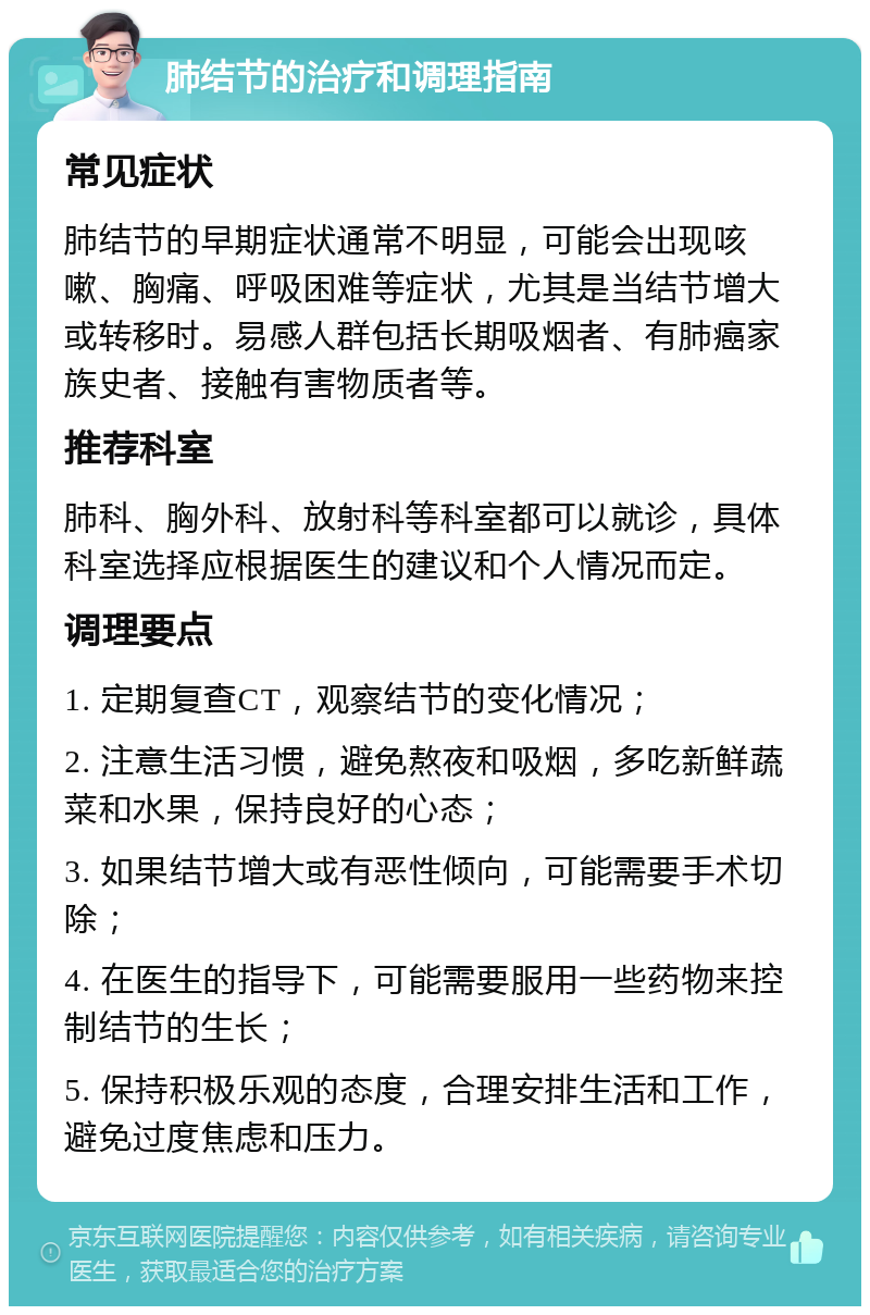 肺结节的治疗和调理指南 常见症状 肺结节的早期症状通常不明显，可能会出现咳嗽、胸痛、呼吸困难等症状，尤其是当结节增大或转移时。易感人群包括长期吸烟者、有肺癌家族史者、接触有害物质者等。 推荐科室 肺科、胸外科、放射科等科室都可以就诊，具体科室选择应根据医生的建议和个人情况而定。 调理要点 1. 定期复查CT，观察结节的变化情况； 2. 注意生活习惯，避免熬夜和吸烟，多吃新鲜蔬菜和水果，保持良好的心态； 3. 如果结节增大或有恶性倾向，可能需要手术切除； 4. 在医生的指导下，可能需要服用一些药物来控制结节的生长； 5. 保持积极乐观的态度，合理安排生活和工作，避免过度焦虑和压力。