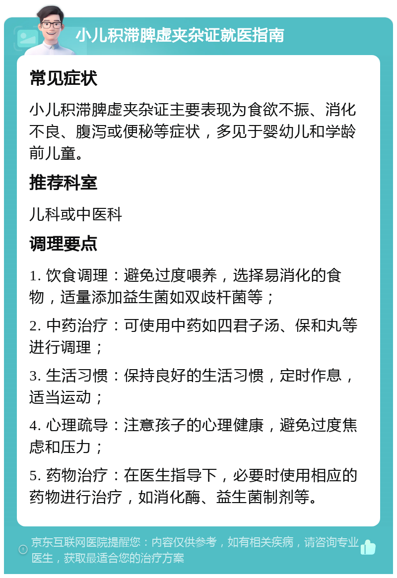 小儿积滞脾虚夹杂证就医指南 常见症状 小儿积滞脾虚夹杂证主要表现为食欲不振、消化不良、腹泻或便秘等症状，多见于婴幼儿和学龄前儿童。 推荐科室 儿科或中医科 调理要点 1. 饮食调理：避免过度喂养，选择易消化的食物，适量添加益生菌如双歧杆菌等； 2. 中药治疗：可使用中药如四君子汤、保和丸等进行调理； 3. 生活习惯：保持良好的生活习惯，定时作息，适当运动； 4. 心理疏导：注意孩子的心理健康，避免过度焦虑和压力； 5. 药物治疗：在医生指导下，必要时使用相应的药物进行治疗，如消化酶、益生菌制剂等。