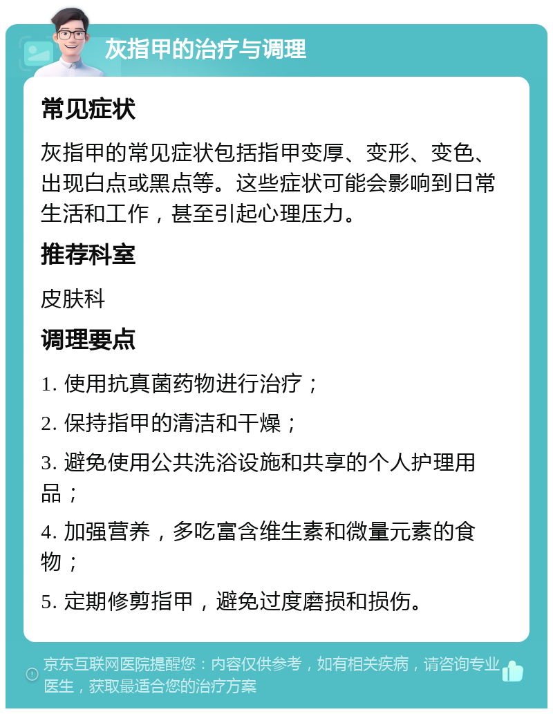 灰指甲的治疗与调理 常见症状 灰指甲的常见症状包括指甲变厚、变形、变色、出现白点或黑点等。这些症状可能会影响到日常生活和工作，甚至引起心理压力。 推荐科室 皮肤科 调理要点 1. 使用抗真菌药物进行治疗； 2. 保持指甲的清洁和干燥； 3. 避免使用公共洗浴设施和共享的个人护理用品； 4. 加强营养，多吃富含维生素和微量元素的食物； 5. 定期修剪指甲，避免过度磨损和损伤。