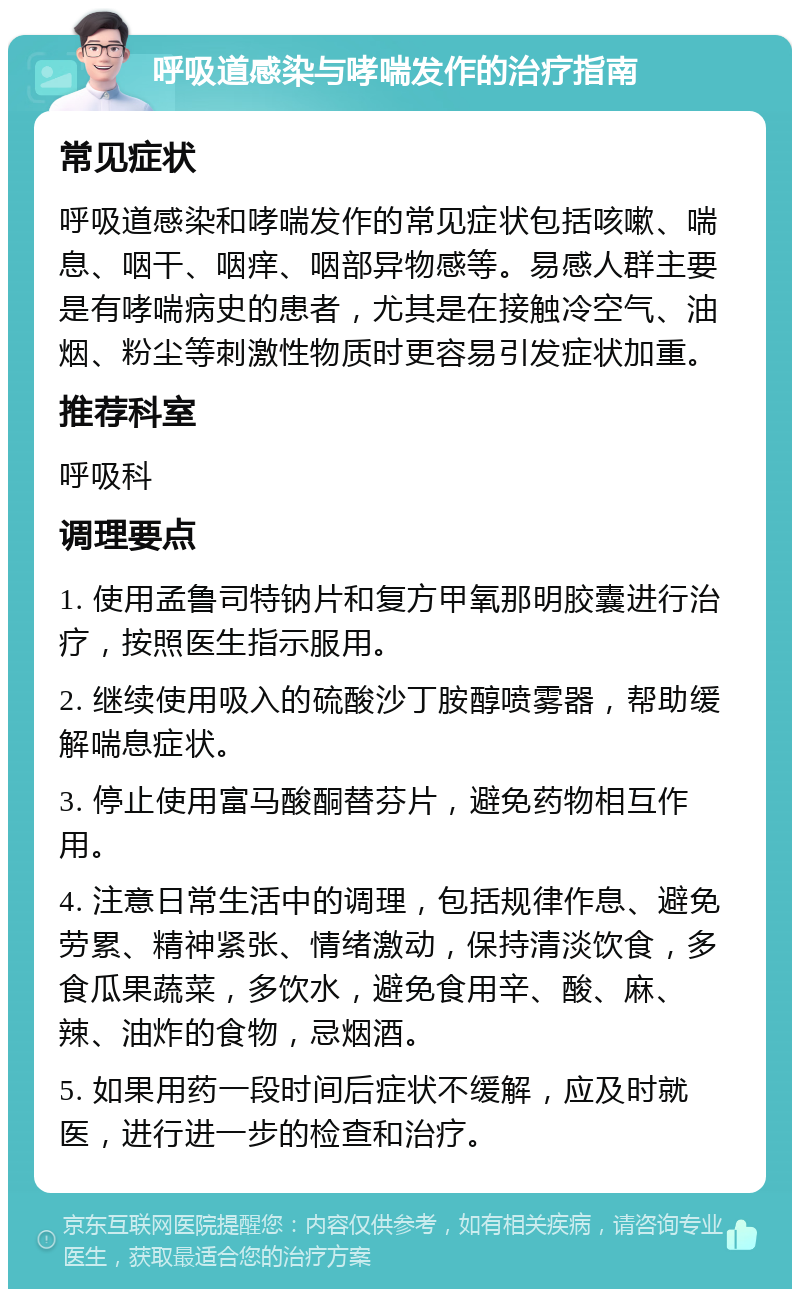 呼吸道感染与哮喘发作的治疗指南 常见症状 呼吸道感染和哮喘发作的常见症状包括咳嗽、喘息、咽干、咽痒、咽部异物感等。易感人群主要是有哮喘病史的患者，尤其是在接触冷空气、油烟、粉尘等刺激性物质时更容易引发症状加重。 推荐科室 呼吸科 调理要点 1. 使用孟鲁司特钠片和复方甲氧那明胶囊进行治疗，按照医生指示服用。 2. 继续使用吸入的硫酸沙丁胺醇喷雾器，帮助缓解喘息症状。 3. 停止使用富马酸酮替芬片，避免药物相互作用。 4. 注意日常生活中的调理，包括规律作息、避免劳累、精神紧张、情绪激动，保持清淡饮食，多食瓜果蔬菜，多饮水，避免食用辛、酸、麻、辣、油炸的食物，忌烟酒。 5. 如果用药一段时间后症状不缓解，应及时就医，进行进一步的检查和治疗。