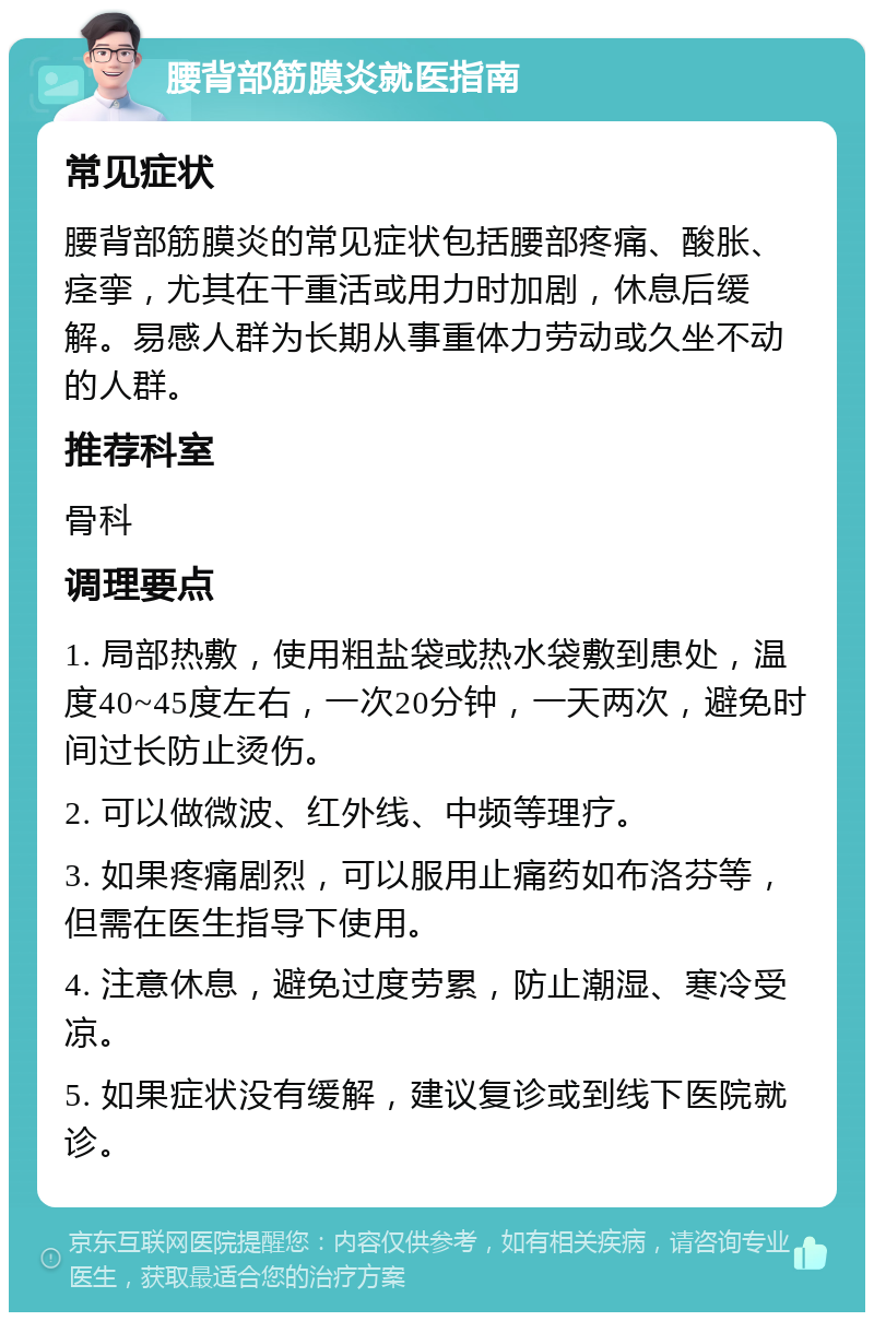 腰背部筋膜炎就医指南 常见症状 腰背部筋膜炎的常见症状包括腰部疼痛、酸胀、痉挛，尤其在干重活或用力时加剧，休息后缓解。易感人群为长期从事重体力劳动或久坐不动的人群。 推荐科室 骨科 调理要点 1. 局部热敷，使用粗盐袋或热水袋敷到患处，温度40~45度左右，一次20分钟，一天两次，避免时间过长防止烫伤。 2. 可以做微波、红外线、中频等理疗。 3. 如果疼痛剧烈，可以服用止痛药如布洛芬等，但需在医生指导下使用。 4. 注意休息，避免过度劳累，防止潮湿、寒冷受凉。 5. 如果症状没有缓解，建议复诊或到线下医院就诊。