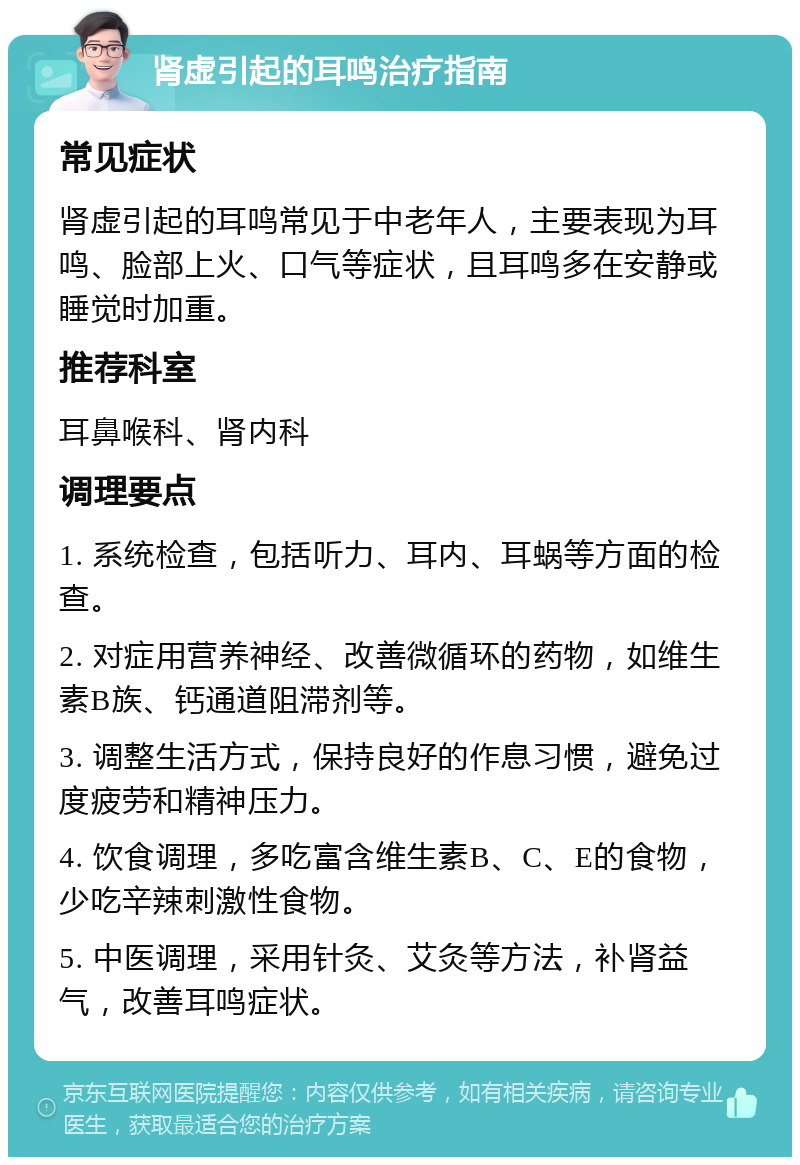 肾虚引起的耳鸣治疗指南 常见症状 肾虚引起的耳鸣常见于中老年人，主要表现为耳鸣、脸部上火、口气等症状，且耳鸣多在安静或睡觉时加重。 推荐科室 耳鼻喉科、肾内科 调理要点 1. 系统检查，包括听力、耳内、耳蜗等方面的检查。 2. 对症用营养神经、改善微循环的药物，如维生素B族、钙通道阻滞剂等。 3. 调整生活方式，保持良好的作息习惯，避免过度疲劳和精神压力。 4. 饮食调理，多吃富含维生素B、C、E的食物，少吃辛辣刺激性食物。 5. 中医调理，采用针灸、艾灸等方法，补肾益气，改善耳鸣症状。