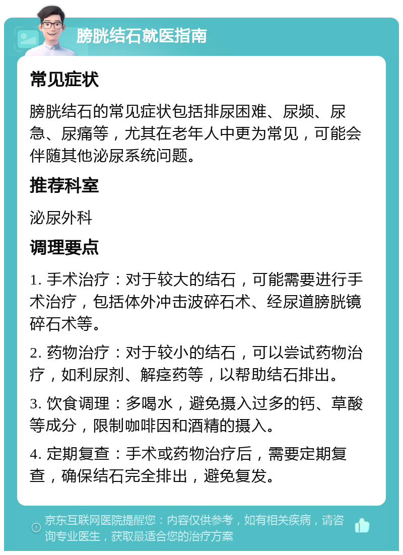 膀胱结石就医指南 常见症状 膀胱结石的常见症状包括排尿困难、尿频、尿急、尿痛等，尤其在老年人中更为常见，可能会伴随其他泌尿系统问题。 推荐科室 泌尿外科 调理要点 1. 手术治疗：对于较大的结石，可能需要进行手术治疗，包括体外冲击波碎石术、经尿道膀胱镜碎石术等。 2. 药物治疗：对于较小的结石，可以尝试药物治疗，如利尿剂、解痉药等，以帮助结石排出。 3. 饮食调理：多喝水，避免摄入过多的钙、草酸等成分，限制咖啡因和酒精的摄入。 4. 定期复查：手术或药物治疗后，需要定期复查，确保结石完全排出，避免复发。