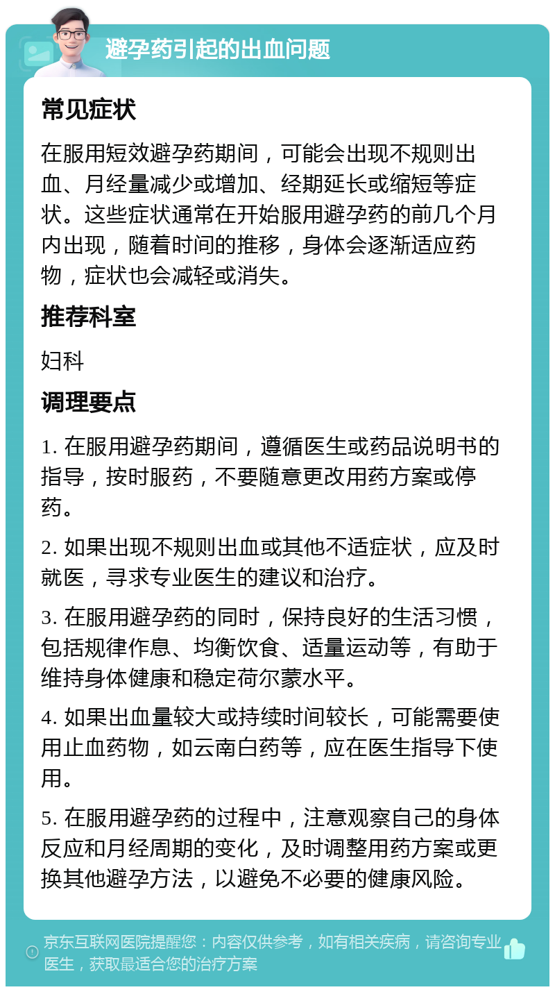 避孕药引起的出血问题 常见症状 在服用短效避孕药期间，可能会出现不规则出血、月经量减少或增加、经期延长或缩短等症状。这些症状通常在开始服用避孕药的前几个月内出现，随着时间的推移，身体会逐渐适应药物，症状也会减轻或消失。 推荐科室 妇科 调理要点 1. 在服用避孕药期间，遵循医生或药品说明书的指导，按时服药，不要随意更改用药方案或停药。 2. 如果出现不规则出血或其他不适症状，应及时就医，寻求专业医生的建议和治疗。 3. 在服用避孕药的同时，保持良好的生活习惯，包括规律作息、均衡饮食、适量运动等，有助于维持身体健康和稳定荷尔蒙水平。 4. 如果出血量较大或持续时间较长，可能需要使用止血药物，如云南白药等，应在医生指导下使用。 5. 在服用避孕药的过程中，注意观察自己的身体反应和月经周期的变化，及时调整用药方案或更换其他避孕方法，以避免不必要的健康风险。