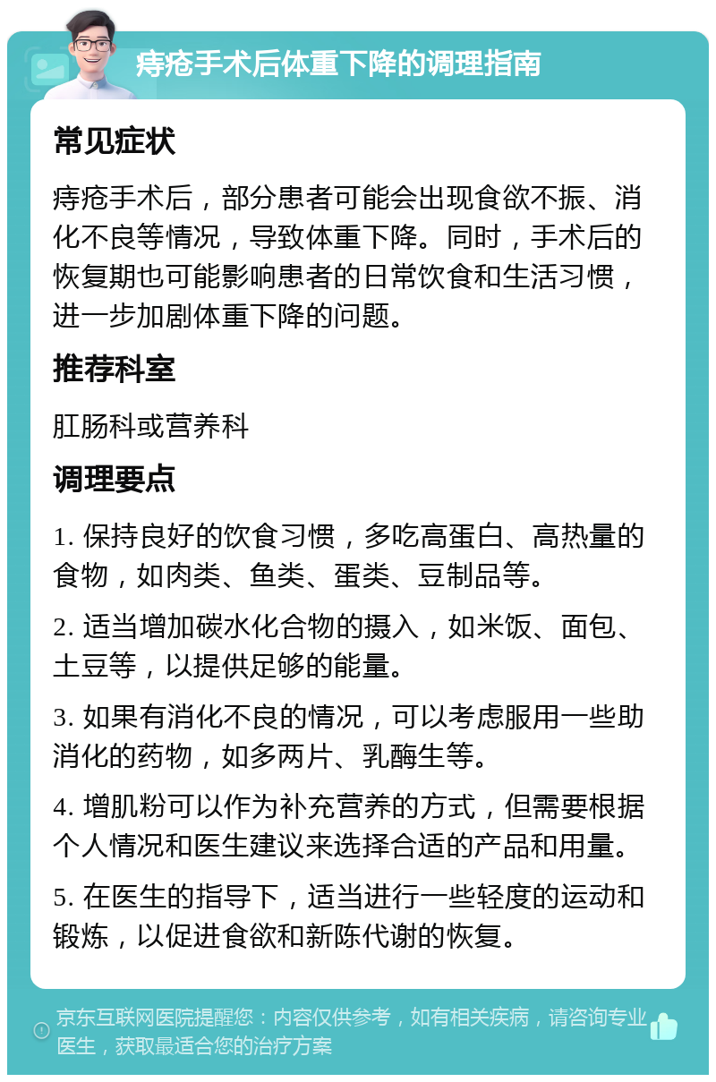 痔疮手术后体重下降的调理指南 常见症状 痔疮手术后，部分患者可能会出现食欲不振、消化不良等情况，导致体重下降。同时，手术后的恢复期也可能影响患者的日常饮食和生活习惯，进一步加剧体重下降的问题。 推荐科室 肛肠科或营养科 调理要点 1. 保持良好的饮食习惯，多吃高蛋白、高热量的食物，如肉类、鱼类、蛋类、豆制品等。 2. 适当增加碳水化合物的摄入，如米饭、面包、土豆等，以提供足够的能量。 3. 如果有消化不良的情况，可以考虑服用一些助消化的药物，如多两片、乳酶生等。 4. 增肌粉可以作为补充营养的方式，但需要根据个人情况和医生建议来选择合适的产品和用量。 5. 在医生的指导下，适当进行一些轻度的运动和锻炼，以促进食欲和新陈代谢的恢复。