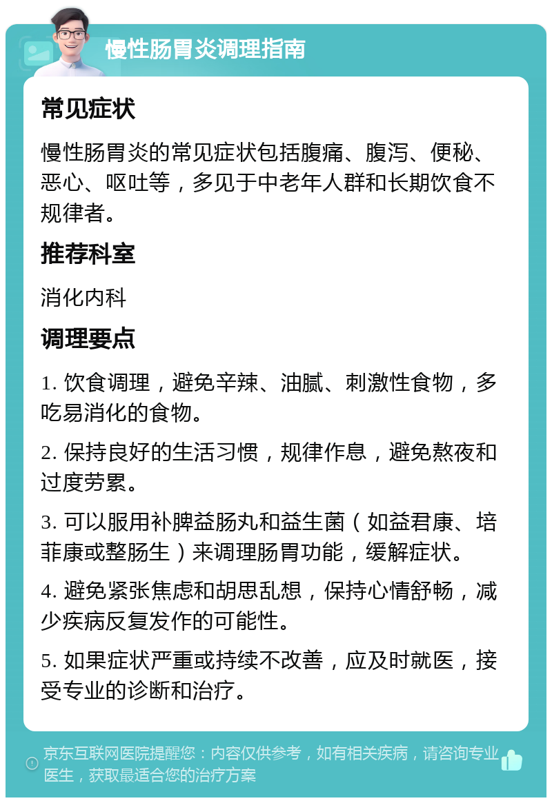 慢性肠胃炎调理指南 常见症状 慢性肠胃炎的常见症状包括腹痛、腹泻、便秘、恶心、呕吐等，多见于中老年人群和长期饮食不规律者。 推荐科室 消化内科 调理要点 1. 饮食调理，避免辛辣、油腻、刺激性食物，多吃易消化的食物。 2. 保持良好的生活习惯，规律作息，避免熬夜和过度劳累。 3. 可以服用补脾益肠丸和益生菌（如益君康、培菲康或整肠生）来调理肠胃功能，缓解症状。 4. 避免紧张焦虑和胡思乱想，保持心情舒畅，减少疾病反复发作的可能性。 5. 如果症状严重或持续不改善，应及时就医，接受专业的诊断和治疗。