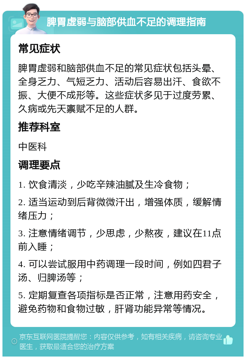 脾胃虚弱与脑部供血不足的调理指南 常见症状 脾胃虚弱和脑部供血不足的常见症状包括头晕、全身乏力、气短乏力、活动后容易出汗、食欲不振、大便不成形等。这些症状多见于过度劳累、久病或先天禀赋不足的人群。 推荐科室 中医科 调理要点 1. 饮食清淡，少吃辛辣油腻及生冷食物； 2. 适当运动到后背微微汗出，增强体质，缓解情绪压力； 3. 注意情绪调节，少思虑，少熬夜，建议在11点前入睡； 4. 可以尝试服用中药调理一段时间，例如四君子汤、归脾汤等； 5. 定期复查各项指标是否正常，注意用药安全，避免药物和食物过敏，肝肾功能异常等情况。