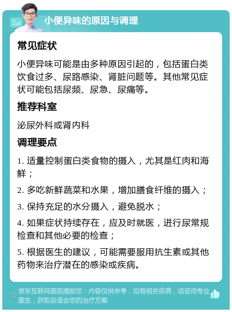 小便异味的原因与调理 常见症状 小便异味可能是由多种原因引起的，包括蛋白类饮食过多、尿路感染、肾脏问题等。其他常见症状可能包括尿频、尿急、尿痛等。 推荐科室 泌尿外科或肾内科 调理要点 1. 适量控制蛋白类食物的摄入，尤其是红肉和海鲜； 2. 多吃新鲜蔬菜和水果，增加膳食纤维的摄入； 3. 保持充足的水分摄入，避免脱水； 4. 如果症状持续存在，应及时就医，进行尿常规检查和其他必要的检查； 5. 根据医生的建议，可能需要服用抗生素或其他药物来治疗潜在的感染或疾病。