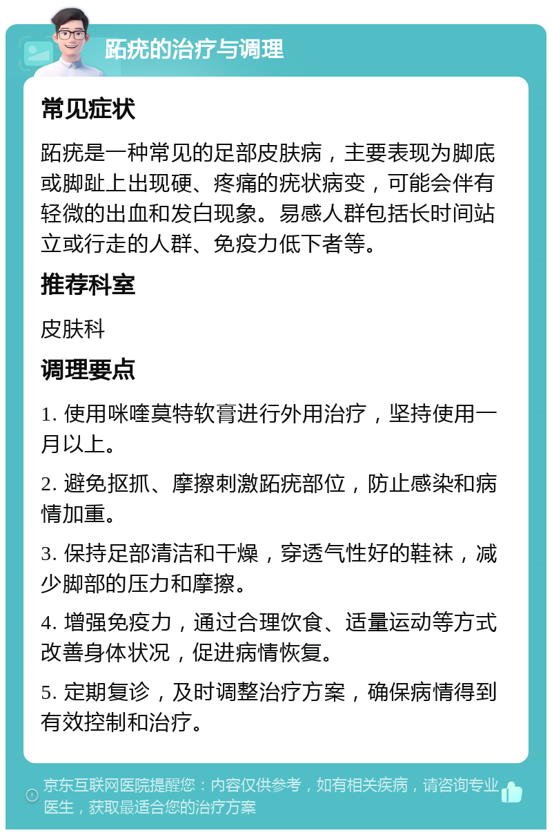 跖疣的治疗与调理 常见症状 跖疣是一种常见的足部皮肤病，主要表现为脚底或脚趾上出现硬、疼痛的疣状病变，可能会伴有轻微的出血和发白现象。易感人群包括长时间站立或行走的人群、免疫力低下者等。 推荐科室 皮肤科 调理要点 1. 使用咪喹莫特软膏进行外用治疗，坚持使用一月以上。 2. 避免抠抓、摩擦刺激跖疣部位，防止感染和病情加重。 3. 保持足部清洁和干燥，穿透气性好的鞋袜，减少脚部的压力和摩擦。 4. 增强免疫力，通过合理饮食、适量运动等方式改善身体状况，促进病情恢复。 5. 定期复诊，及时调整治疗方案，确保病情得到有效控制和治疗。