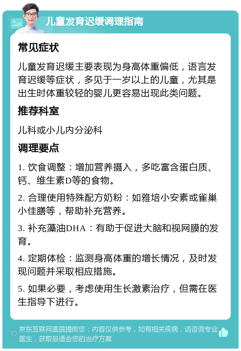 儿童发育迟缓调理指南 常见症状 儿童发育迟缓主要表现为身高体重偏低，语言发育迟缓等症状，多见于一岁以上的儿童，尤其是出生时体重较轻的婴儿更容易出现此类问题。 推荐科室 儿科或小儿内分泌科 调理要点 1. 饮食调整：增加营养摄入，多吃富含蛋白质、钙、维生素D等的食物。 2. 合理使用特殊配方奶粉：如雅培小安素或雀巢小佳膳等，帮助补充营养。 3. 补充藻油DHA：有助于促进大脑和视网膜的发育。 4. 定期体检：监测身高体重的增长情况，及时发现问题并采取相应措施。 5. 如果必要，考虑使用生长激素治疗，但需在医生指导下进行。