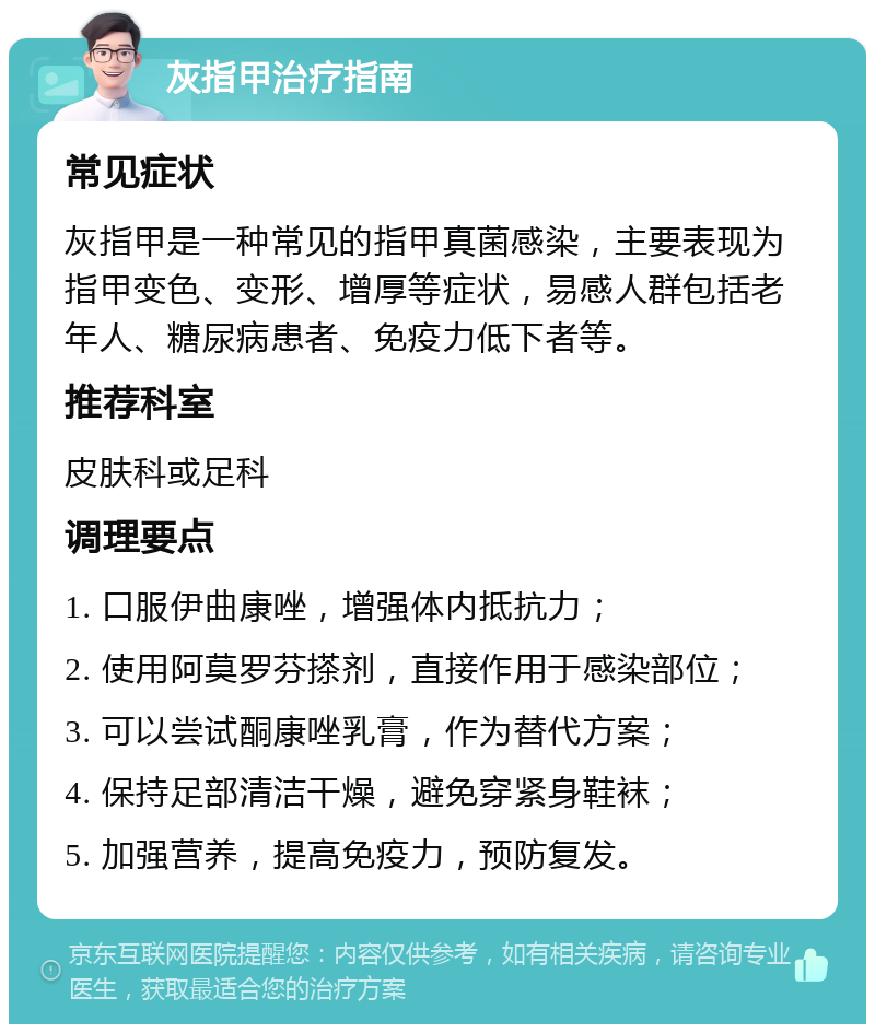 灰指甲治疗指南 常见症状 灰指甲是一种常见的指甲真菌感染，主要表现为指甲变色、变形、增厚等症状，易感人群包括老年人、糖尿病患者、免疫力低下者等。 推荐科室 皮肤科或足科 调理要点 1. 口服伊曲康唑，增强体内抵抗力； 2. 使用阿莫罗芬搽剂，直接作用于感染部位； 3. 可以尝试酮康唑乳膏，作为替代方案； 4. 保持足部清洁干燥，避免穿紧身鞋袜； 5. 加强营养，提高免疫力，预防复发。