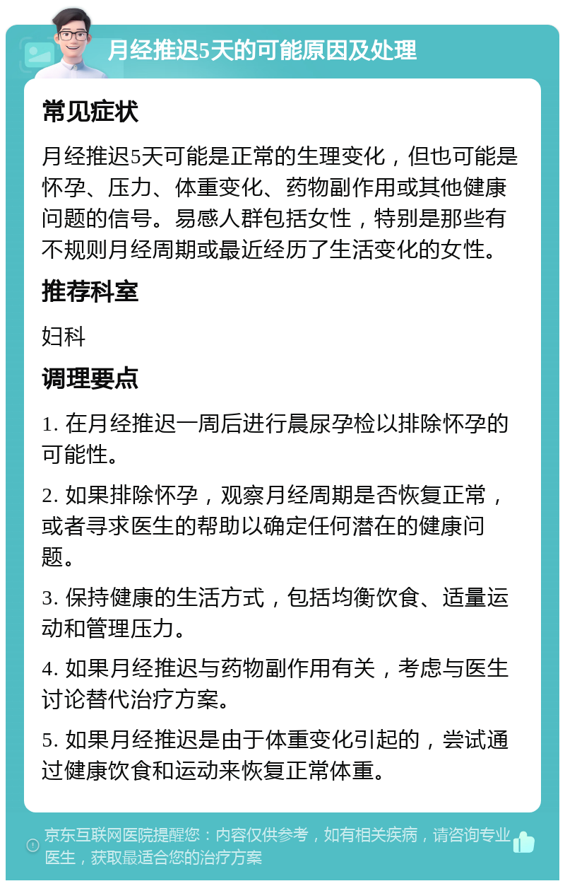 月经推迟5天的可能原因及处理 常见症状 月经推迟5天可能是正常的生理变化，但也可能是怀孕、压力、体重变化、药物副作用或其他健康问题的信号。易感人群包括女性，特别是那些有不规则月经周期或最近经历了生活变化的女性。 推荐科室 妇科 调理要点 1. 在月经推迟一周后进行晨尿孕检以排除怀孕的可能性。 2. 如果排除怀孕，观察月经周期是否恢复正常，或者寻求医生的帮助以确定任何潜在的健康问题。 3. 保持健康的生活方式，包括均衡饮食、适量运动和管理压力。 4. 如果月经推迟与药物副作用有关，考虑与医生讨论替代治疗方案。 5. 如果月经推迟是由于体重变化引起的，尝试通过健康饮食和运动来恢复正常体重。