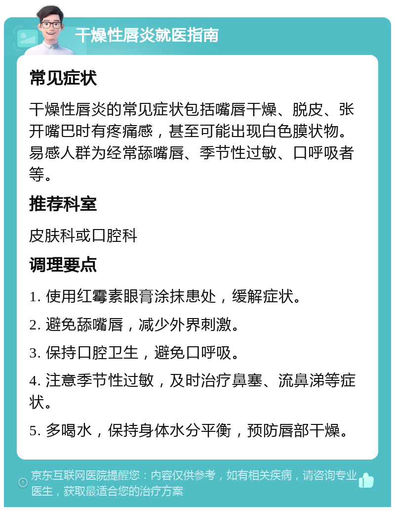 干燥性唇炎就医指南 常见症状 干燥性唇炎的常见症状包括嘴唇干燥、脱皮、张开嘴巴时有疼痛感，甚至可能出现白色膜状物。易感人群为经常舔嘴唇、季节性过敏、口呼吸者等。 推荐科室 皮肤科或口腔科 调理要点 1. 使用红霉素眼膏涂抹患处，缓解症状。 2. 避免舔嘴唇，减少外界刺激。 3. 保持口腔卫生，避免口呼吸。 4. 注意季节性过敏，及时治疗鼻塞、流鼻涕等症状。 5. 多喝水，保持身体水分平衡，预防唇部干燥。