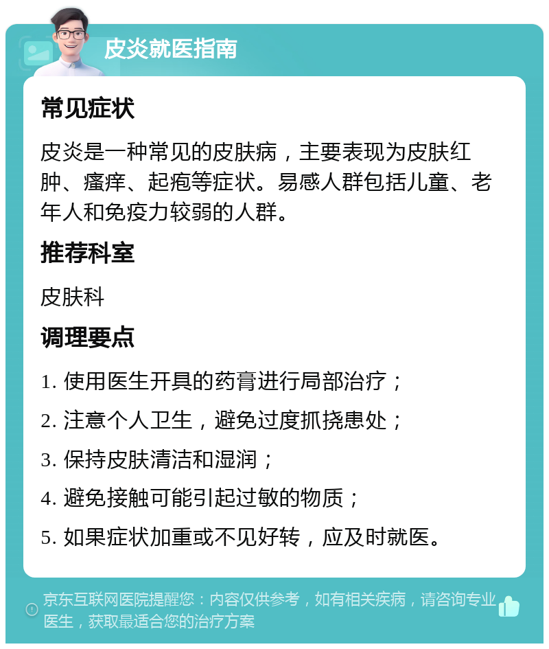 皮炎就医指南 常见症状 皮炎是一种常见的皮肤病，主要表现为皮肤红肿、瘙痒、起疱等症状。易感人群包括儿童、老年人和免疫力较弱的人群。 推荐科室 皮肤科 调理要点 1. 使用医生开具的药膏进行局部治疗； 2. 注意个人卫生，避免过度抓挠患处； 3. 保持皮肤清洁和湿润； 4. 避免接触可能引起过敏的物质； 5. 如果症状加重或不见好转，应及时就医。