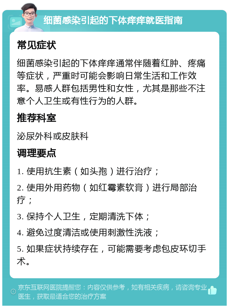 细菌感染引起的下体痒痒就医指南 常见症状 细菌感染引起的下体痒痒通常伴随着红肿、疼痛等症状，严重时可能会影响日常生活和工作效率。易感人群包括男性和女性，尤其是那些不注意个人卫生或有性行为的人群。 推荐科室 泌尿外科或皮肤科 调理要点 1. 使用抗生素（如头孢）进行治疗； 2. 使用外用药物（如红霉素软膏）进行局部治疗； 3. 保持个人卫生，定期清洗下体； 4. 避免过度清洁或使用刺激性洗液； 5. 如果症状持续存在，可能需要考虑包皮环切手术。